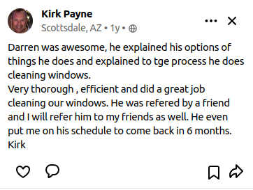 Darren was awesome, he explained his options of things he does and explained to tge process he does cleaning windows.
        Very thorough , efficient and did a great job cleaning our windows. He was refered by a friend and I will refer him to my friends as well. He even put me on his schedule to come back in 6 months.