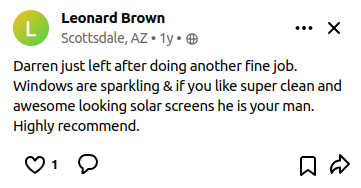 Darren just left after doing another fine job.  Windows are sparkling & if you like super clean and awesome looking solar screens he is your man.  Highly recommend.