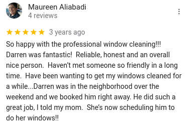 So happy with the professional window cleaning!!! Darren was fantastic! Reliable, honest and an overall nice person. Haven’t met someone so friendly in a long time. Have been wanting to get my windows cleaned for a while...Darren was in the neighborhood over the weekend and we booked him right away. He did such a great job, I told my mom. She’s now scheduling him to do her windows!!